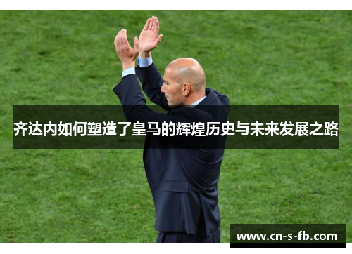 齐达内如何塑造了皇马的辉煌历史与未来发展之路
