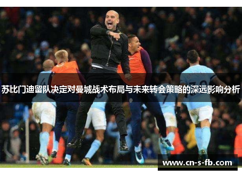 苏比门迪留队决定对曼城战术布局与未来转会策略的深远影响分析 苏比门迪留队决定对曼城战术布局与未来转会策略的深远影响分析