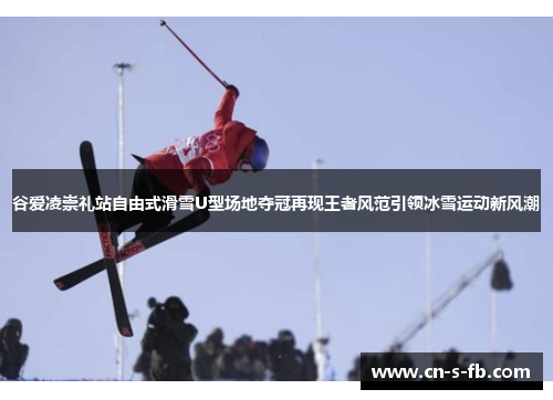 谷爱凌崇礼站自由式滑雪U型场地夺冠再现王者风范引领冰雪运动新风潮