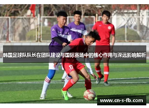 韩国足球队队长在团队建设与国际赛场中的核心作用与深远影响解析