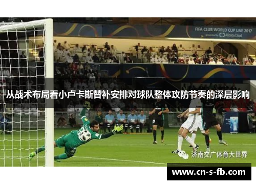 从战术布局看小卢卡斯替补安排对球队整体攻防节奏的深层影响 从战术布局看小卢卡斯替补安排对球队整体攻防节奏的深层影响