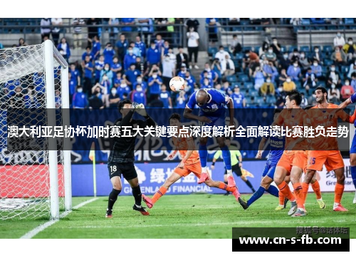 澳大利亚足协杯加时赛五大关键要点深度解析全面解读比赛胜负走势 澳大利亚足协杯加时赛五大关键要点深度解析全面解读比赛胜负走势