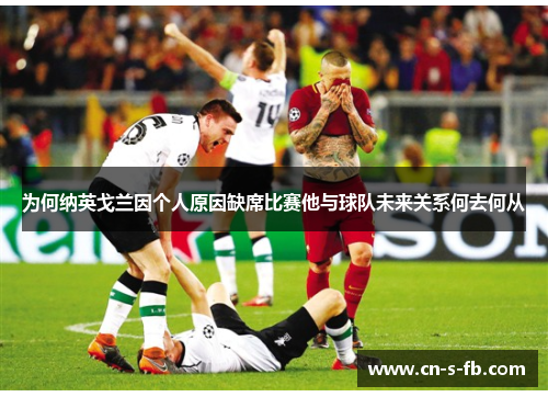 为何纳英戈兰因个人原因缺席比赛他与球队未来关系何去何从
