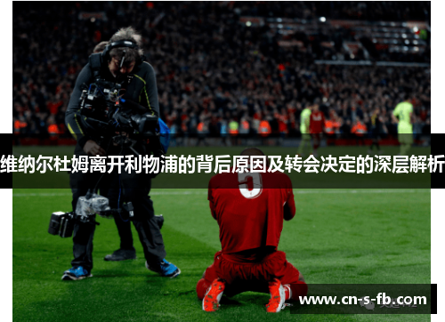 维纳尔杜姆离开利物浦的背后原因及转会决定的深层解析
