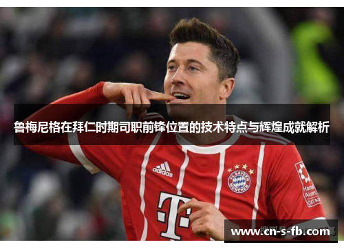 鲁梅尼格在拜仁时期司职前锋位置的技术特点与辉煌成就解析