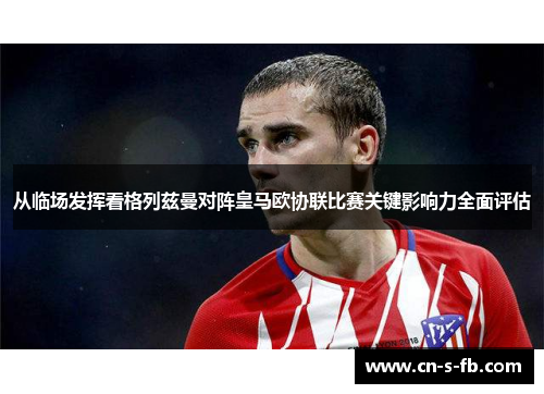 从临场发挥看格列兹曼对阵皇马欧协联比赛关键影响力全面评估