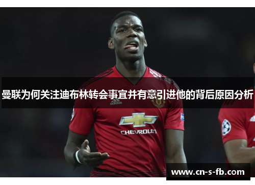 曼联为何关注迪布林转会事宜并有意引进他的背后原因分析