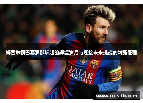 梅西带领巴塞罗那崛起的辉煌岁月与迎接未来挑战的崭新征程