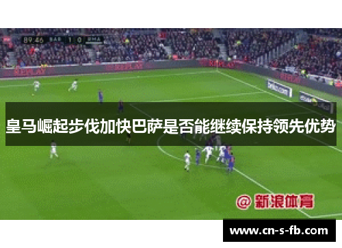 皇马崛起步伐加快巴萨是否能继续保持领先优势