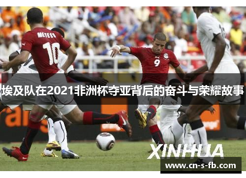 埃及队在2021非洲杯夺亚背后的奋斗与荣耀故事