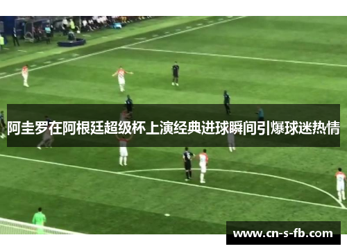 阿圭罗在阿根廷超级杯上演经典进球瞬间引爆球迷热情