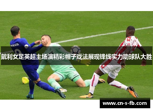 戴利女足英超主场演精彩帽子戏法展现锋线实力助球队大胜